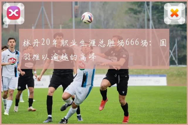 林丹20年职业生涯总胜场666场：国羽难以逾越的高峰