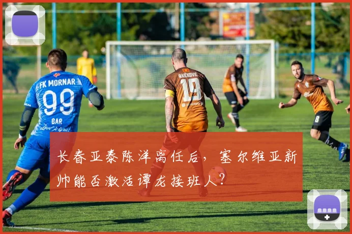长春亚泰陈洋离任后，塞尔维亚新帅能否激活谭龙接班人？