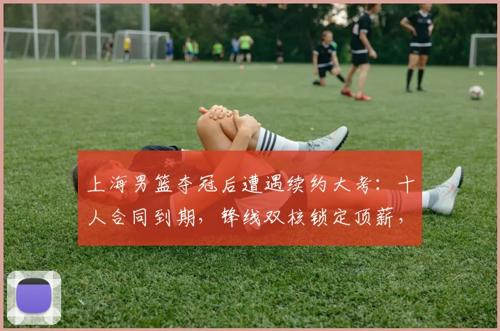 上海男篮夺冠后遭遇续约大考：十人合同到期，锋线双核锁定顶薪，四将面临离队风险