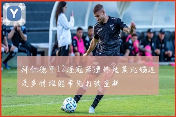 拜仁德甲12连冠若遭终结莱比锡还是多特谁能率先打破垄断