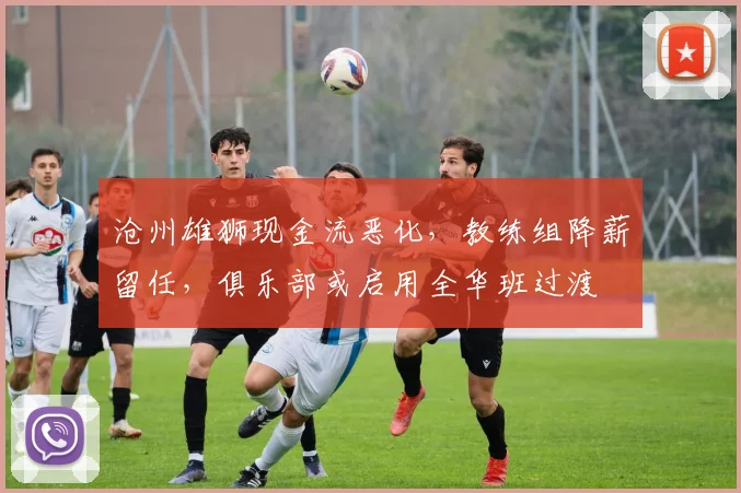 沧州雄狮现金流恶化，教练组降薪留任，俱乐部或启用全华班过渡