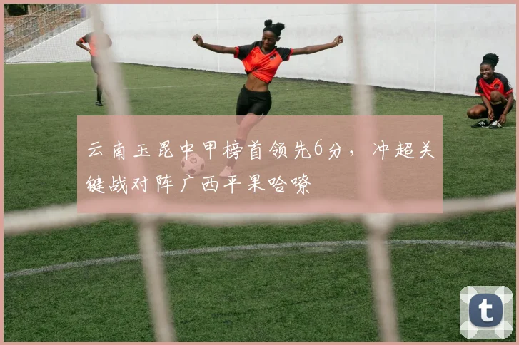 云南玉昆中甲榜首领先6分，冲超关键战对阵广西平果哈嘹