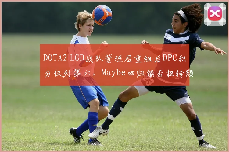 DOTA2 LGD战队管理层重组后DPC积分仅列第六，Maybe回归能否扭转颓势？