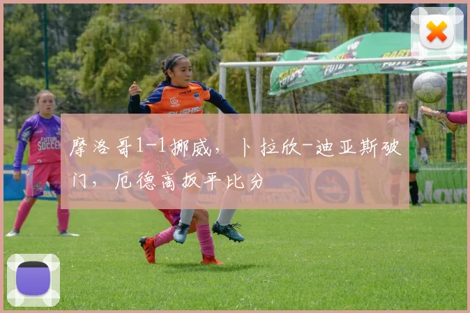 摩洛哥1-1挪威，卜拉欣-迪亚斯破门，厄德高扳平比分